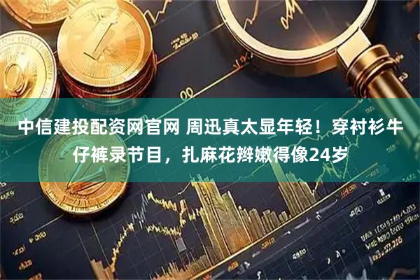 中信建投配资网官网 周迅真太显年轻！穿衬衫牛仔裤录节目，扎麻花辫嫩得像24岁