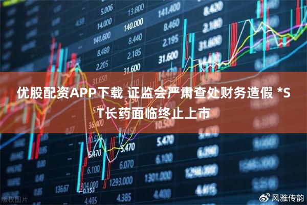 优股配资APP下载 证监会严肃查处财务造假 *ST长药面临终止上市