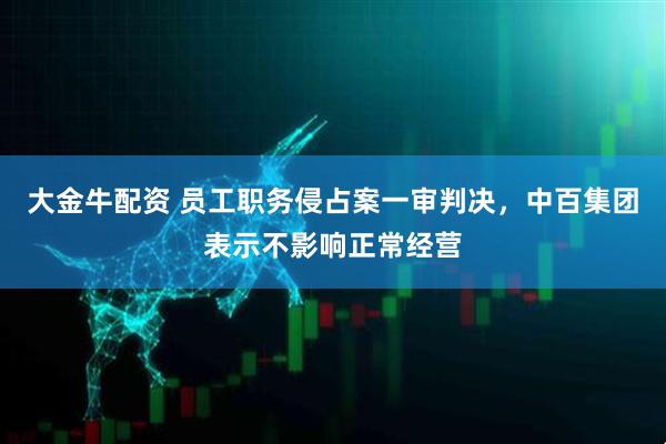 大金牛配资 员工职务侵占案一审判决，中百集团表示不影响正常经营