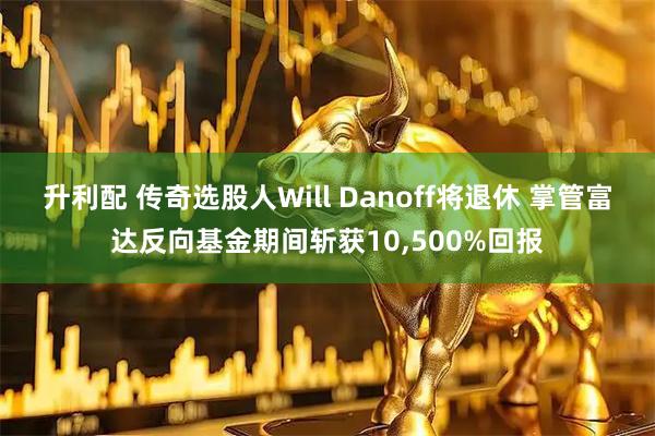 升利配 传奇选股人Will Danoff将退休 掌管富达反向基金期间斩获10,500%回报