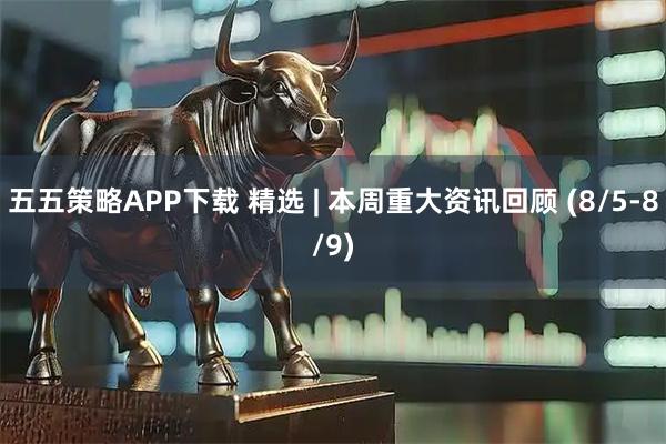 五五策略APP下载 精选 | 本周重大资讯回顾 (8/5-8/9)