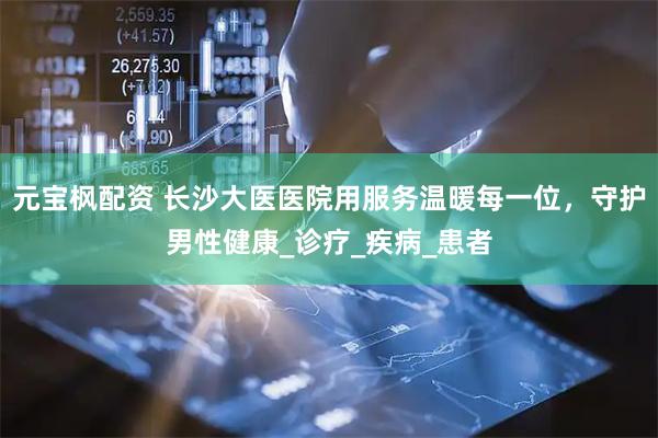 元宝枫配资 长沙大医医院用服务温暖每一位，守护男性健康_诊疗_疾病_患者