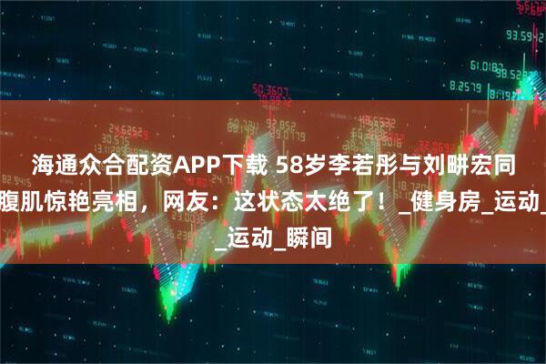 海通众合配资APP下载 58岁李若彤与刘畊宏同框，腹肌惊艳亮相，网友：这状态太绝了！_健身房_运动_瞬间