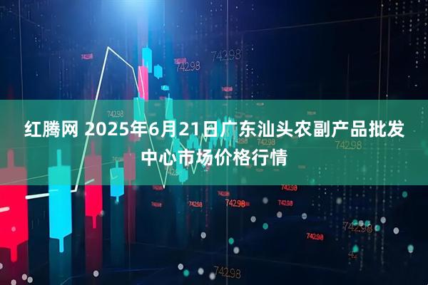 红腾网 2025年6月21日广东汕头农副产品批发中心市场价格行情