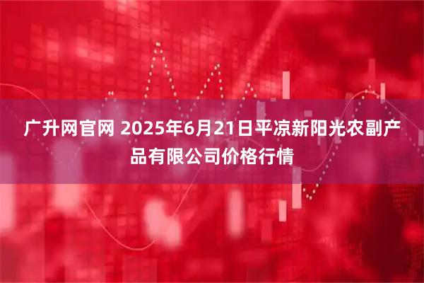 广升网官网 2025年6月21日平凉新阳光农副产品有限公司价格行情