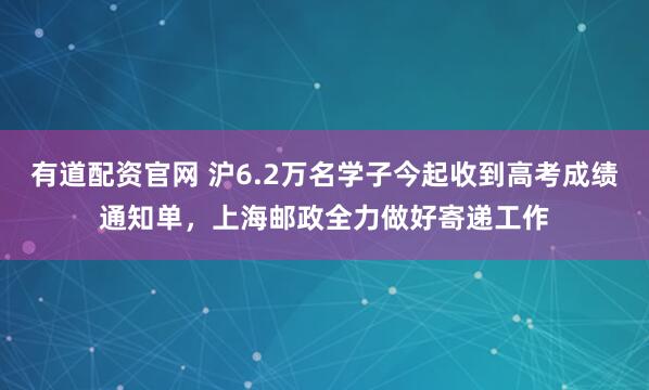 有道配资官网 沪6.2万名学子今起收到高考成绩通知单，上海邮政全力做好寄递工作