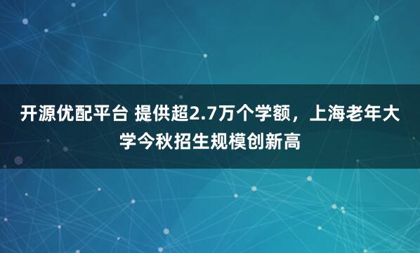 开源优配平台 提供超2.7万个学额，上海老年大学今秋招生规模创新高