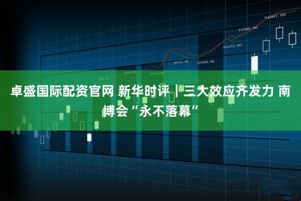 卓盛国际配资官网 新华时评｜三大效应齐发力 南博会“永不落幕”