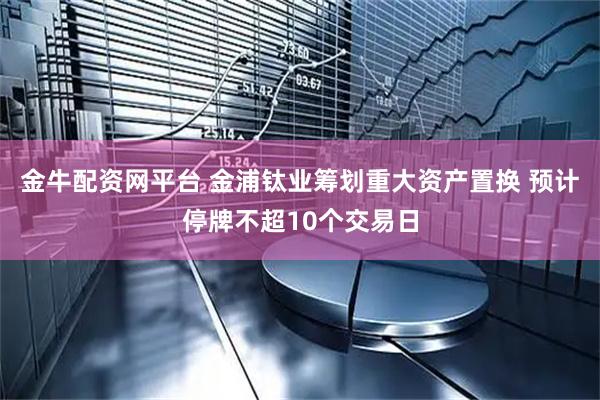 金牛配资网平台 金浦钛业筹划重大资产置换 预计停牌不超10个交易日
