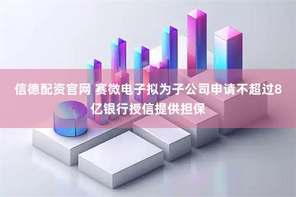 信德配资官网 赛微电子拟为子公司申请不超过8亿银行授信提供担保
