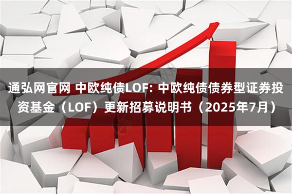 通弘网官网 中欧纯债LOF: 中欧纯债债券型证券投资基金（LOF）更新招募说明书（2025年7月）