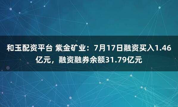 和玉配资平台 紫金矿业：7月17日融资买入1.46亿元，融资融券余额31.79亿元