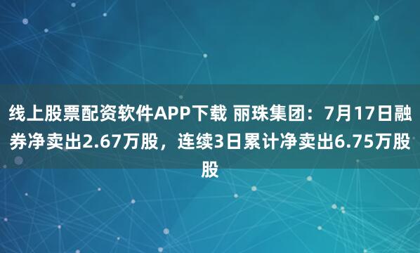 线上股票配资软件APP下载 丽珠集团：7月17日融券净卖出2.67万股，连续3日累计净卖出6.75万股