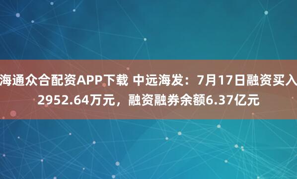 海通众合配资APP下载 中远海发：7月17日融资买入2952.64万元，融资融券余额6.37亿元
