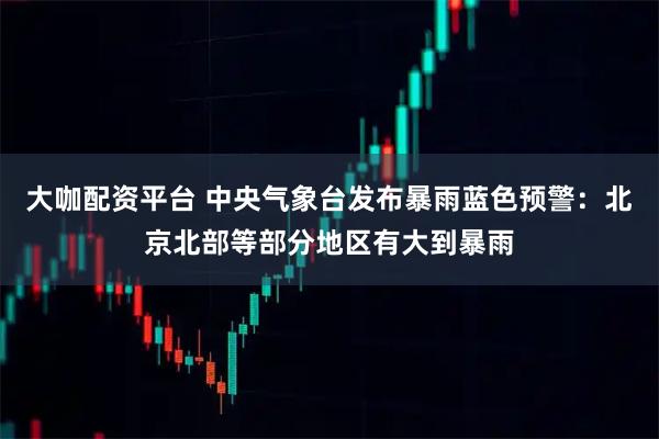 大咖配资平台 中央气象台发布暴雨蓝色预警：北京北部等部分地区有大到暴雨