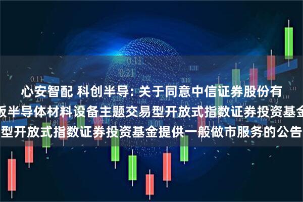 心安智配 科创半导: 关于同意中信证券股份有限公司为华夏上证科创板半导体材料设备主题交易型开放式指数证券投资基金提供一般做市服务的公告