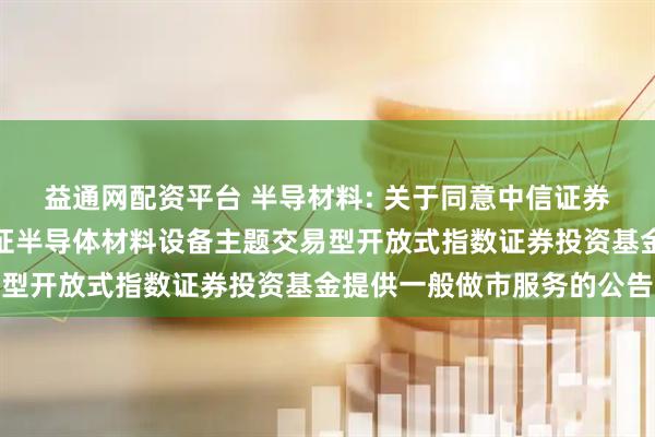 益通网配资平台 半导材料: 关于同意中信证券股份有限公司为华夏中证半导体材料设备主题交易型开放式指数证券投资基金提供一般做市服务的公告