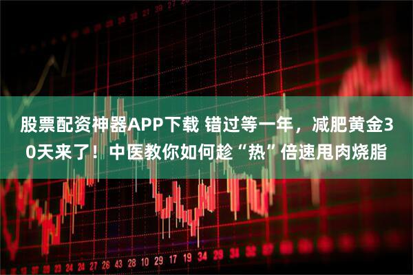 股票配资神器APP下载 错过等一年，减肥黄金30天来了！中医教你如何趁“热”倍速甩肉烧脂