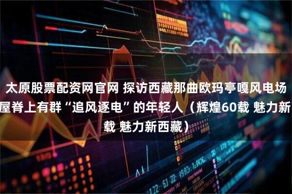 太原股票配资网官网 探访西藏那曲欧玛亭嘎风电场 世界屋脊上有群“追风逐电”的年轻人（辉煌60载 魅力新西藏）