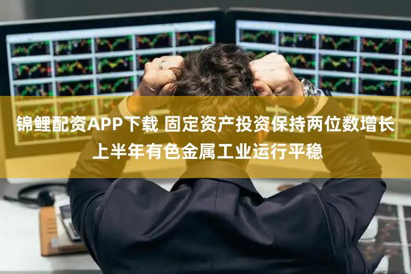 锦鲤配资APP下载 固定资产投资保持两位数增长 上半年有色金属工业运行平稳