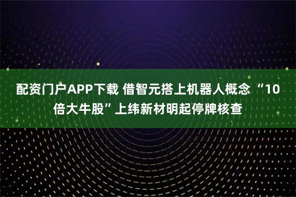 配资门户APP下载 借智元搭上机器人概念 “10倍大牛股”上纬新材明起停牌核查