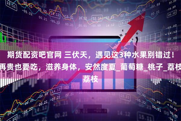期货配资吧官网 三伏天，遇见这3种水果别错过！再贵也要吃，滋养身体，安然度夏_葡萄糖_桃子_荔枝