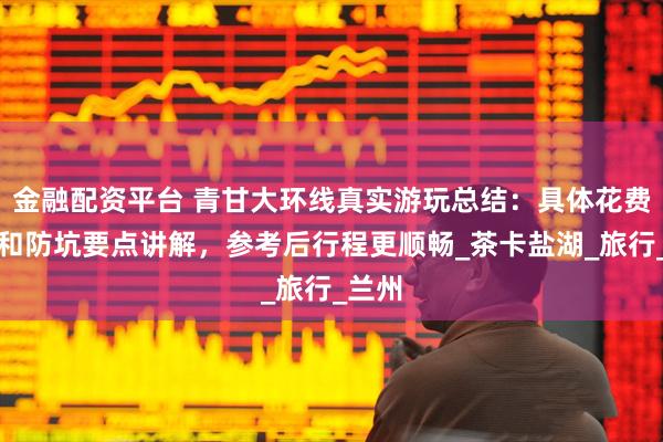 金融配资平台 青甘大环线真实游玩总结：具体花费明细和防坑要点讲解，参考后行程更顺畅_茶卡盐湖_旅行_兰州