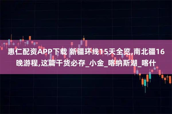惠仁配资APP下载 新疆环线15天全览,南北疆16晚游程,这篇干货必存_小金_喀纳斯湖_喀什