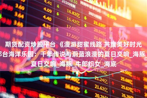 期货配资炒股平台 《漫游甜蜜线路 共度美好时光》系列报道丨邢台海洋乐园:千年传说与蔚蓝浪漫的夏日交响_海豚_牛郎织女_海底