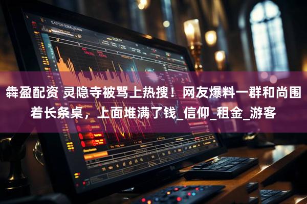 犇盈配资 灵隐寺被骂上热搜！网友爆料一群和尚围着长条桌，上面堆满了钱_信仰_租金_游客