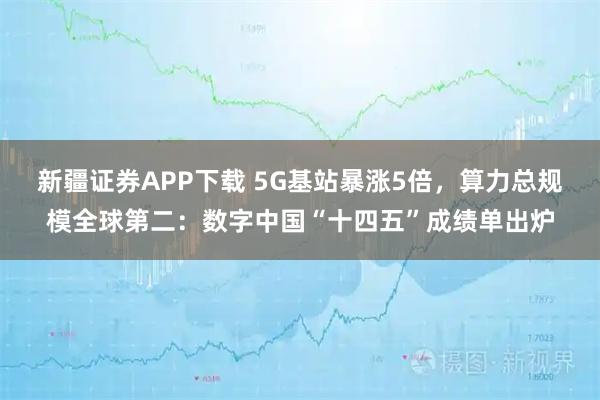 新疆证券APP下载 5G基站暴涨5倍，算力总规模全球第二：数字中国“十四五”成绩单出炉