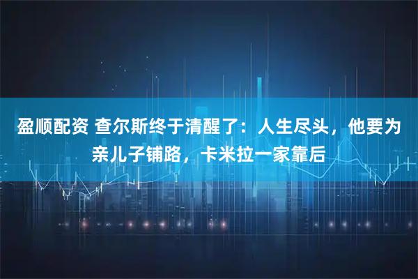 盈顺配资 查尔斯终于清醒了:人生尽头,他要为亲儿子铺路,卡米拉一家靠后
