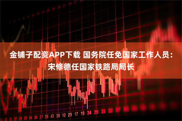 金铺子配资APP下载 国务院任免国家工作人员：宋修德任国家铁路局局长