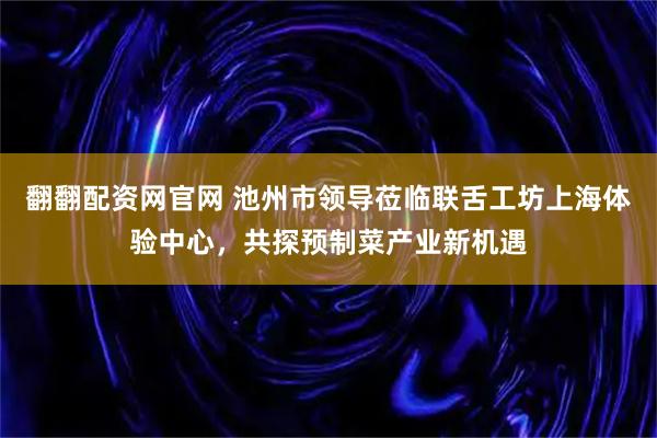 翻翻配资网官网 池州市领导莅临联舌工坊上海体验中心，共探预制菜产业新机遇