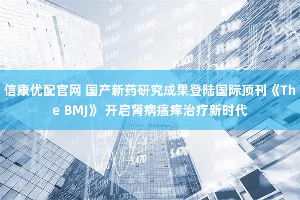 信康优配官网 国产新药研究成果登陆国际顶刊《The BMJ》 开启肾病瘙痒治疗新时代