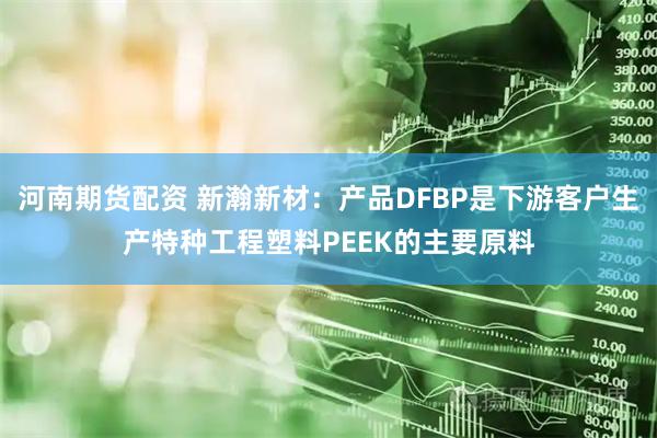 河南期货配资 新瀚新材：产品DFBP是下游客户生产特种工程塑料PEEK的主要原料