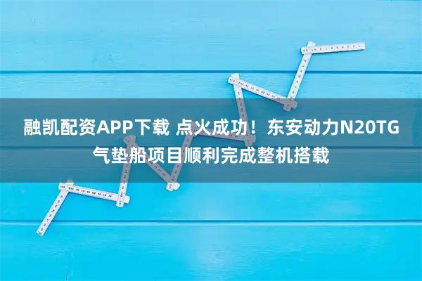 融凯配资APP下载 点火成功！东安动力N20TG气垫船项目顺利完成整机搭载