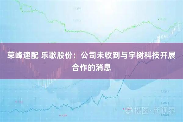 荣峰速配 乐歌股份：公司未收到与宇树科技开展合作的消息