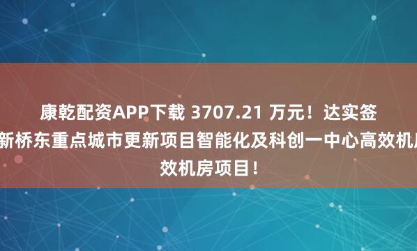 康乾配资APP下载 3707.21 万元！达实签约宝安新桥东重点城市更新项目智能化及科创一中心高效机房项目！