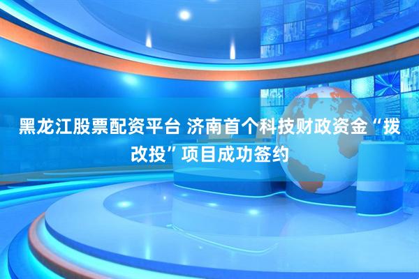 黑龙江股票配资平台 济南首个科技财政资金“拨改投”项目成功签约