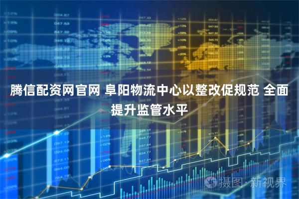 腾信配资网官网 阜阳物流中心以整改促规范 全面提升监管水平