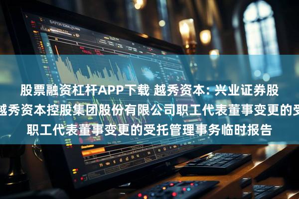 股票融资杠杆APP下载 越秀资本: 兴业证券股份有限公司关于广州越秀资本控股集团股份有限公司职工代表董事变更的受托管理事务临时报告