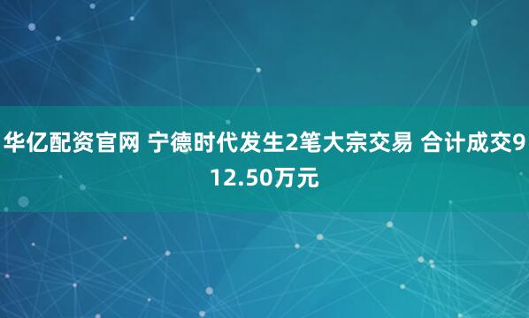 华亿配资官网 宁德时代发生2笔大宗交易 合计成交912.50万元