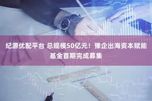 纪源优配平台 总规模50亿元！豫企出海资本赋能基金首期完成募集