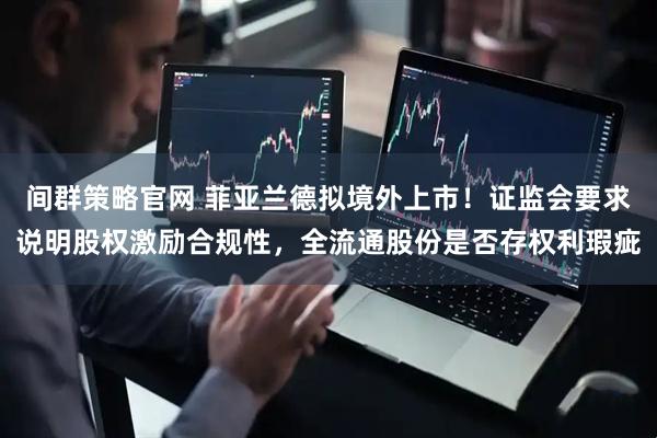 间群策略官网 菲亚兰德拟境外上市！证监会要求说明股权激励合规性，全流通股份是否存权利瑕疵